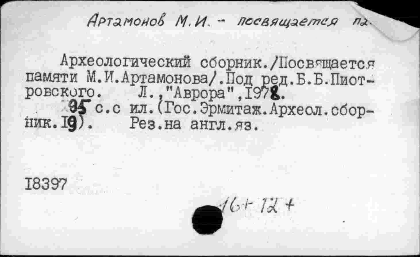 ﻿Артамонов /У, И " лесвящлетс'я пл.
Археологический сборник./Посвящается памяти М. И. Артамонова/.Под ред.Б.Б.Пиотровского. Л. .’’Аврора”,I9?Î.
9£*с.с ил.(Гос.Эрмитаж.Археол.сборник. 19). Рез.на англ.яз.
1839?